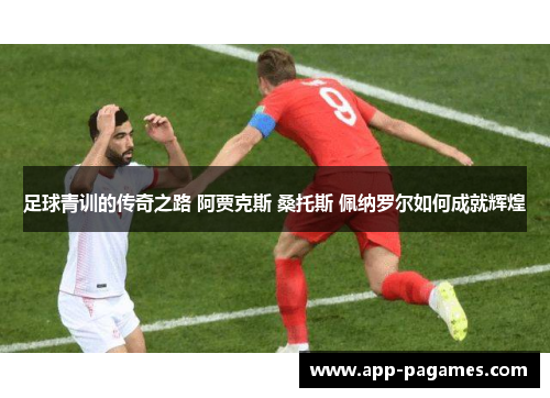 足球青训的传奇之路 阿贾克斯 桑托斯 佩纳罗尔如何成就辉煌